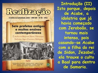 Introdução (II) Isto porque, depois de Acabe, a idolatria que já havia começado com Jeroboão, se tornou mais intensa, pois casando-se Acabe com a filha do rei de Sidon, Jezabel, ela trouxe o culto a Baal para dentro de Samaria.  