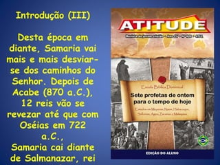 Introdução (III) Desta época em diante, Samaria vai mais e mais desviar-se dos caminhos do Senhor. Depois de Acabe (870 a.C.), 12 reis vão se revezar até que com Oséias em 722 a.C., Samaria cai diante de Salmanazar, rei da Assíria. 