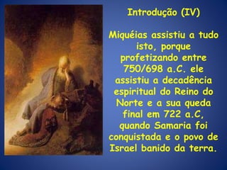 Introdução (IV) Miquéias assistiu a tudo isto, porque profetizando entre 750/698 a.C. ele assistiu a decadência espiritual do Reino do Norte e a sua queda final em 722 a.C, quando Samaria foi conquistada e o povo de Israel banido da terra.  