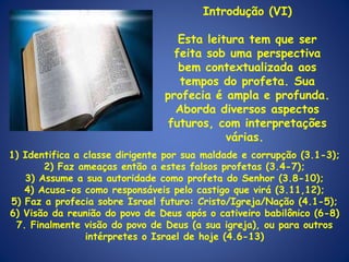 Introdução (VI) Esta leitura tem que ser feita sob uma perspectiva bem contextualizada aos tempos do profeta. Sua profecia é ampla e profunda. Aborda diversos aspectos futuros, com interpretações várias.  1) Identifica a classe dirigente por sua maldade e corrupção (3.1-3); 2) Faz ameaças então a estes falsos profetas (3.4-7); 3) Assume a sua autoridade como profeta do Senhor (3.8-10); 4) Acusa-os como responsáveis pelo castigo que virá (3.11,12); 5) Faz a profecia sobre Israel futuro: Cristo/Igreja/Nação (4.1-5); 6) Visão da reunião do povo de Deus após o cativeiro babilônico (6-8) 7. Finalmente visão do povo de Deus (a sua igreja), ou para outros intérpretes o Israel de hoje (4.6-13) 