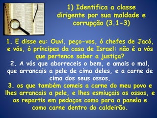 1. E disse eu: Ouvi, peço-vos, ó chefes de Jacó, e vós, ó príncipes da casa de Israel: não é a vós que pertence saber a justiça? 2. A vós que aborreceis o bem, e amais o mal, que arrancais a pele de cima deles, e a carne de cima dos seus ossos, 3. os que também comeis a carne do meu povo e lhes arrancais a pele, e lhes esmiuçais os ossos, e os repartis em pedaços como para a panela e como carne dentro do caldeirão. 1) Identifica a classe dirigente por sua maldade e corrupção (3.1-3) 