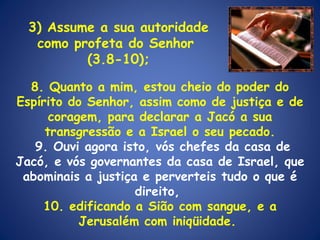 8. Quanto a mim, estou cheio do poder do Espírito do Senhor, assim como de justiça e de coragem, para declarar a Jacó a sua transgressão e a Israel o seu pecado. 9. Ouvi agora isto, vós chefes da casa de Jacó, e vós governantes da casa de Israel, que abominais a justiça e perverteis tudo o que é direito,  10. edificando a Sião com sangue, e a Jerusalém com iniqüidade.  3) Assume a sua autoridade como profeta do Senhor  (3.8-10); 