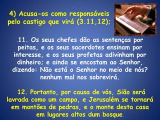 . 11. Os seus chefes dão as sentenças por peitas, e os seus sacerdotes ensinam por interesse, e os seus profetas adivinham por dinheiro; e ainda se encostam ao Senhor, dizendo: Não está o Senhor no meio de nós? nenhum mal nos sobrevirá. 12. Portanto, por causa de vós, Sião será lavrada como um campo, e Jerusalém se tornará em montões de pedras, e o monte desta casa em lugares altos dum bosque . 4) Acusa-os como responsáveis pelo castigo que virá (3.11,12); 