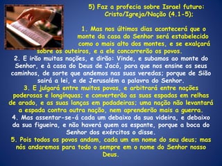   5) Faz a profecia sobre Israel futuro:    Cristo/Igreja/Nação (4.1-5);   1. Mas nos últimos dias acontecerá que o  monte da casa do Senhor será estabelecido  como o mais alto dos montes, e se exalçará sobre os outeiros, e a ele concorrerão os povos.  2. E irão muitas nações, e dirão: Vinde, e subamos ao monte do Senhor, e à casa do Deus de Jacó, para que nos ensine os seus caminhos, de sorte que andemos nas suas veredas; porque de Sião sairá a lei, e de Jerusalém a palavra do Senhor. 3. E julgará entre muitos povos, e arbitrará entre nações poderosas e longínquas; e converterão as suas espadas em relhas de arado, e as suas lanças em podadeiras; uma nação não levantará a espada contra outra nação, nem aprenderão mais a guerra. 4. Mas assentar-se-á cada um debaixo da sua videira, e debaixo da sua figueira, e não haverá quem os espante, porque a boca do Senhor dos exércitos o disse. 5. Pois todos os povos andam, cada um em nome do seu deus; mas nós andaremos para todo o sempre em o nome do Senhor nosso Deus. 
