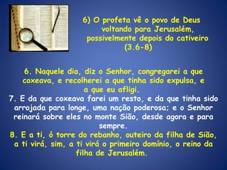 6) O profeta vê o povo de Deus voltando para Jerusalém, possivelmente depois do cativeiro (3.6-8)  6. Naquele dia, diz o Senhor, congregarei a que coxeava, e recolherei a que tinha sido expulsa, e a que eu afligi .  7. E da que coxeava farei um resto, e da que tinha sido arrojada para longe, uma nação poderosa; e o Senhor reinará sobre eles no monte Sião, desde agora e para sempre. 8. E a ti, ó torre do rebanho, outeiro da filha de Sião, a ti virá, sim, a ti virá o primeiro domínio, o reino da filha de Jerusalém.  