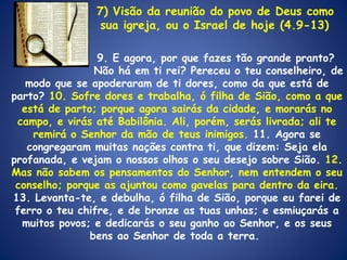   7) Visão da reunião do povo de Deus como    sua igreja, ou o Israel de hoje (4.9-13)   9. E agora, por que fazes tão grande pranto?    Não há em ti rei? Pereceu o teu conselheiro, de modo que se apoderaram de ti dores, como da que está de parto?  10. Sofre dores e trabalha, ó filha de Sião, como a que está de parto; porque agora sairás da cidade, e morarás no campo, e virás até Babilônia. Ali, porém, serás livrada; ali te remirá o Senhor da mão de teus inimigos.  11. Agora se congregaram muitas nações contra ti, que dizem: Seja ela profanada, e vejam o nossos olhos o seu desejo sobre Sião.  12. Mas não sabem os pensamentos do Senhor, nem entendem o seu conselho; porque as ajuntou como gavelas para dentro da eira. 13. Levanta-te, e debulha, ó filha de Sião, porque eu farei de ferro o teu chifre, e de bronze as tuas unhas; e esmiuçarás a muitos povos; e dedicarás o seu ganho ao Senhor, e os seus bens ao Senhor de toda a terra.  