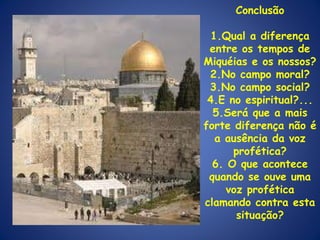 Conclusão 1.Qual a diferença entre os tempos de Miquéias e os nossos? 2.No campo moral? 3.No campo social? 4.E no espiritual?... 5.Será que a mais forte diferença não é a ausência da voz profética? 6. O que acontece quando se ouve uma voz profética clamando contra esta situação? 