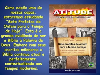Como expõe uma de nossas capas, estaremos estudando “Sete Profetas de Ontem para o Tempo de Hoje”. Esta é a grande evidência de ser a Bíblia a Palavra de Deus. Embora com seus escritos milenares a Bíblia continua atual e perfeitamente  contextualizada aos tempos modernos.  
