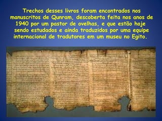Trechos desses livros foram encontrados nos manuscritos de Qunram, descoberta feita nos anos de 1940 por um pastor de ovelhas, e que estão hoje  sendo estudados e ainda traduzidos por uma equipe internacional de tradutores em um museu no Egito.  