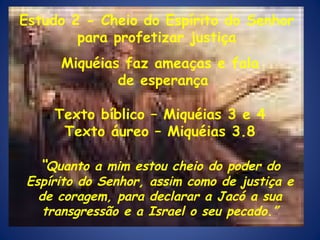 Miquéias faz ameaças e fala de esperança Texto bíblico – Miquéias 3 e 4 Texto áureo – Miquéias 3.8 “ Quanto a mim estou cheio do poder do Espírito do Senhor, assim como de justiça e de coragem, para declarar a Jacó a sua transgressão e a Israel o seu pecado.” Estudo 2 - Cheio do Espírito do Senhor para profetizar justiça 