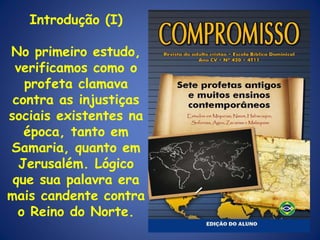 Introdução (I) No primeiro estudo, verificamos como o profeta clamava contra as injustiças sociais existentes na época, tanto em Samaria, quanto em Jerusalém. Lógico que sua palavra era mais candente contra o Reino do Norte. 