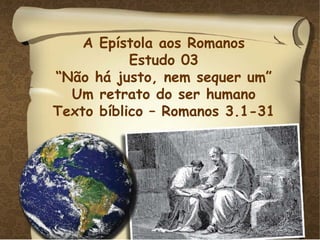 A Epístola aos Romanos Estudo 03 “ Não há justo, nem sequer um” Um retrato do ser humano Texto bíblico – Romanos 3.1-31 
