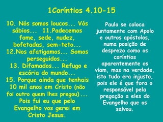 1Coríntios 4.10-15 10. Nós somos loucos... Vós sábios...  11.Padecemos fome, sede, nudez, bofetadas, sem-teto... 12.Nos afatigamos... Somos perseguidos... 13. Difamados... Refugo e escória do mundo... 15. Porque ainda que tenhais 10 mil anos em Cristo  (não foi outro quem lhes pregou)   ... Pois fui eu que pelo Evangelho vos gerei em Cristo Jesus. Paulo se coloca juntamente com Apolo e outros apóstolos, numa posição de desprezo como os coríntios aparentemente os viam, mas na verdade, isto tudo era injusto, pois ele é que fora o responsável pela pregação a eles do Evangelho que os salvou. 