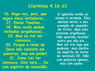 1Coríntios 4.16-21 16. Rogo-vos, pois, que sejais meus imitadores... 17. Enviei Timóteo... 18. Mas vocês andam inchados (orgulhosos)... 19. Mas eu irei ter convosco... 20. Porque o reino de Deus não consiste em palavras, mas em poder! 21. Como irei ter convosco. Com vara... Ou com espírito de mansidão. O apóstolo então os chama à verdade. Eles deviam imitar o seu exemplo de seguidor de Cristo. Mas eles estavam orgulhosos... Não queriam receber outro que não ele... Mas ele iria logo que pudesse, mas dentro do espírito do texto do versículo 20. Não com palavras apenas, mas com poder.  