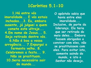 1Coríntios 5.1-10 Há entre vós imoralidade... E vós estais inchados...3. Eu, embora ausente, já julguei a quem comete este ultraje... 4.Em nome de Jesus... 5. Seja retirado dentre vós. 6.Não é boa a vossa arrogância... 7.Expurgai o fermento velho. 8. Celebremos a festa... 9. Não se prostituam. 10.Seria necessário sair do mundo... O apóstolo sabia que havia entre eles imoralidade... Inclusive, de parte da liderança. Ela teria que ser retirada do meio deles... Embora fossem obrigados a conviver com eles, não se prostituissem com eles. Para evitar isto, somente saindo do mundo, e isto o Senhor não deseja. 