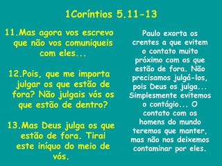 1Coríntios 5.11-13 11.Mas agora vos escrevo que não vos comuniqueis com eles... 12.Pois, que me importa julgar os que estão de fora? Não julgais vós os que estão de dentro? 13.Mas Deus julga os que estão de fora. Tirai este iníquo do meio de vós.  Paulo exorta os crentes a que evitem o contato muito próximo com os que estão de fora. Não precisamos julgá-los, pois Deus os julga... Simplesmente evitemos o contágio... O contato com os homens do mundo teremos que manter, mas não nos deixemos contaminar por eles. 
