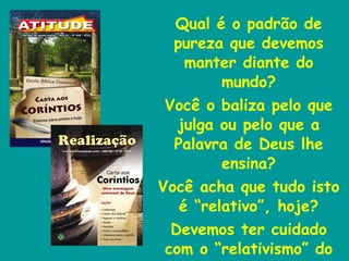Qual é o padrão de pureza que devemos manter diante do mundo? Você o baliza pelo que julga ou pelo que a Palavra de Deus lhe ensina? Você acha que tudo isto é “relativo”, hoje? Devemos ter cuidado com o “relativismo” do mundo. 