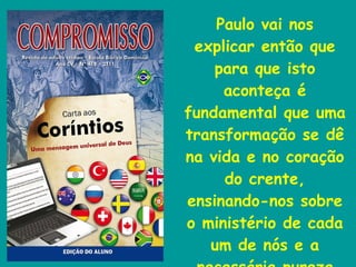 Paulo vai nos explicar então que para que isto aconteça é fundamental que uma transformação se dê na vida e no coração do crente, ensinando-nos sobre o ministério de cada um de nós e a necessária pureza da vida cristã. 