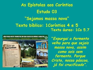 As Epístolas aos Coríntios Estudo 03 “ Sejamos massa nova” Texto bíblico: 1Coríntios 4 e 5 Texto áureo: 1Co 5.7 “ Expurgai o fermento velho para que sejais massa nova, assim como sois sem fermento. Porque Cristo, nossa páscoa, já foi crucificado”. 