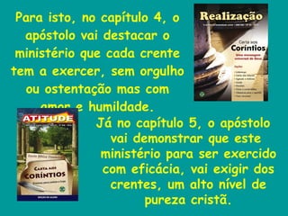 Para isto, no capítulo 4, o apóstolo vai destacar o ministério que cada crente tem a exercer, sem orgulho ou ostentação mas com amor e humildade. Já no capítulo 5, o apóstolo vai demonstrar que este ministério para ser exercido com eficácia, vai exigir dos crentes, um alto nível de pureza cristã. 