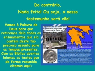 Do contrário, Nada feito! Ou seja, o nosso testemunho será vão! Vamos à Palavra de Deus para que retiremos dela todos os ensinamentos que ela contém deste tão precioso assunto para os tempos presentes. Com as Bíblias abertas, leiamos os textos que de forma resumida citamos aqui: 