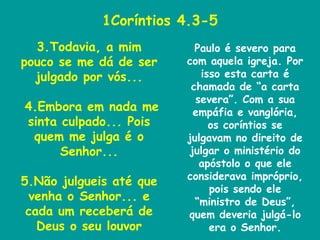 1Coríntios 4.3-5 3.Todavia, a mim pouco se me dá de ser julgado por vós... 4.Embora em nada me sinta culpado... Pois quem me julga é o Senhor... 5.Não julgueis até que venha o Senhor... e cada um receberá de Deus o seu louvor Paulo é severo para com aquela igreja. Por isso esta carta é chamada de “a carta severa”. Com a sua empáfia e vanglória, os coríntios se julgavam no direito de julgar o ministério do apóstolo o que ele considerava impróprio, pois sendo ele “ministro de Deus”, quem deveria julgá-lo era o Senhor. 