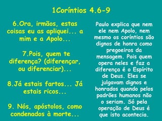 1Coríntios 4.6-9 6.Ora, irmãos, estas coisas eu as apliquei... a mim e a Apolo... 7.Pois, quem te diferença? (diferençar, ou diferenciar)... 8.Já estais fartos... Já estais ricos... 9. Nós, apóstolos, como condenados à morte... Paulo explica que nem ele nem Apolo, nem mesmo os coríntios são dignos de honra como pregoeiros da mensagem. Pois quem opera neles e faz a diferença é o Espírito de Deus. Eles se julgavam dignos e honrados quando pelos padrões humanos não o seriam. Só pela operação de Deus é que isto acontecia. 