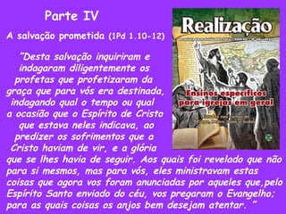 Parte IV A salvação prometida  (1Pd 1.10-12) ” Desta salvação inquiriram e indagaram diligentemente os profetas que profetizaram da  graça que para vós era destinada,  indagando qual o tempo ou qual a ocasião que o Espírito de Cristo que estava neles indicava, ao predizer os sofrimentos que a Cristo haviam de vir, e a glória que se lhes havia de seguir. Aos quais foi revelado que não para si mesmos, mas para vós, eles ministravam estas coisas que agora vos foram anunciadas por aqueles que,pelo Espírito Santo enviado do céu, vos pregaram o Evangelho; para as quais coisas os anjos bem desejam atentar. ” 