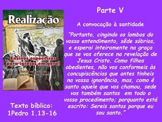 Parte V A convocação à santidade ” Portanto, cingindo os lombos do vosso entendimento, sêde sóbrios, e esperai inteiramente na graça que se vos oferece na revelação de Jesus Cristo. Como filhos obedientes, não vos conformeis às concupiscências que antes tinheis na vossa ignorância, mas, como é santo aquele que vos chamou, sede vos também santos  em todo o vosso procedimento; porquanto está escrito: Sereis santos porque eu sou santo.” Texto bíblico: 1Pedro 1.13-16 