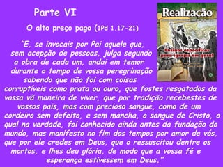 Parte VI O alto preço pago ( 1Pd 1.17-21) ” E, se invocais por Pai aquele que,  sem acepção de pessoas, julga segundo  a obra de cada um, andai em temor durante o tempo de vossa peregrinação sabendo que não foi com coisas  corruptíveis como prata ou ouro, que fostes resgatados da vossa vã maneira de viver, que por tradição recebestes de vossos pais, mas com precioso sangue, como de um cordeiro sem defeito, e sem mancha, o sangue de Cristo, o qual na verdade, foi conhecido ainda antes da fundação do mundo, mas manifesto no fim dos tempos por amor de vós, que por ele credes em Deus, que o ressuscitou dentre os mortos, e lhes deu glória, de modo que a vossa fé e  esperança estivessem em Deus.” 