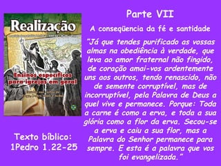 Parte VII A conseqüencia da fé e santidade ” Já que tendes purificado as vossas almas na obediência à verdade, que leva ao amor fraternal não fingido, de coração amai-vos ardentemente uns aos outros, tendo renascido, não de semente corruptível, mas de incorruptível, pela Palavra de Deus a quel vive e permanece. Porque: Toda a carne é como a erva, e toda a sua glória como a flor da erva. Secou-se a erva e caiu a sua flor, mas a Palavra do Senhor permanece para sempre. E esta é a palavra que vos foi evangelizada.” Texto bíblico: 1Pedro 1.22-25 