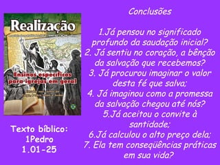 Conclusões 1.Já pensou no significado profundo da saudação inicial? 2. Já sentiu no coração, a bênção da salvação que recebemos? 3. Já procurou imaginar o valor desta fé que salva; 4. Já imaginou como a promessa da salvação chegou até nós? 5.Já aceitou o convite à santidade; 6.Já calculou o alto preço dela; 7. Ela tem conseqüências práticas em sua vida?  Texto bíblico: 1Pedro 1.01-25 