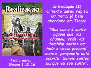 Introdução (I) O texto aureo repisa um tema já bem abordado em Tiago: “ Mas como é santo aquele que vos chamou, sede vós também santos em todo o vosso procedi- mento, porquanto está escrito: Sereis santos porque eu sou santo”. Texto áureo: 1Pedro 1.15,16 