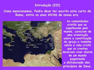 Introdução (III) Como mencionamos, Pedro deve ter escrito esta carta de Roma, entre os anos 64/66 de nossa era. As comunidades cristãs que se  espalhavam pelo  mundo, careciam de uma orientação sobre a constituição da igreja e também sobre a vida cristã que os crentes deveriam viver diante de um mundo paganizado e  distanciado dos  princípios de Deus. 