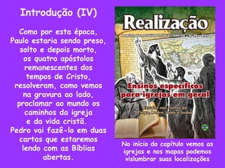 Introdução (IV) Como por esta época, Paulo estaria sendo preso, solto e depois morto, os quatro apóstolos remanescentes dos tempos de Cristo, resolveram, como vemos na gravura ao lado, proclamar ao mundo os caminhos da igreja e da vida cristã.  Pedro vai fazê-lo em duas cartas que estaremos lendo com as Bíblias abertas. No início do capítulo vemos as igrejas e nos mapas podemos vislumbrar suas localizações 