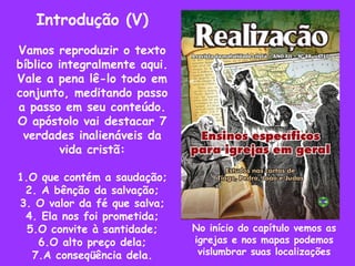 Introdução (V) Vamos reproduzir o texto bíblico integralmente aqui. Vale a pena lê-lo todo em conjunto, meditando passo a passo em seu conteúdo.  O apóstolo vai destacar 7 verdades inalienáveis da vida cristã: 1.O que contém a saudação; 2. A bênção da salvação; 3. O valor da fé que salva; 4. Ela nos foi prometida; 5.O convite à santidade; 6.O alto preço dela; 7.A conseqüência dela. No início do capítulo vemos as igrejas e nos mapas podemos vislumbrar suas localizações 