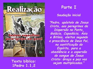 Parte I Saudação inicial “ Pedro, apóstolo de Jesus Cristo, aos peregrinos da Dispersão no Ponto, Galácia, Capadócia, Ásia e Bitínia, eleitos segundo a presciência de Deus Pai, na santificação do Espírito, para a obediência e a aspersão do sangue de Jesus Cristo: Graça e paz vos sejam multiplicadas .” Texto bíblico: 1Pedro 1.1,2 