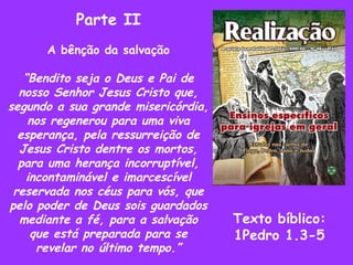 Parte II A bênção da salvação “ Bendito seja o Deus e Pai de nosso Senhor Jesus Cristo que, segundo a sua grande misericórdia, nos regenerou para uma viva esperança, pela ressurreição de Jesus Cristo dentre os mortos, para uma herança incorruptível, incontaminável e imarcescível reservada nos céus para vós, que pelo poder de Deus sois guardados mediante a fé, para a salvação que está preparada para se revelar no último tempo.” Texto bíblico: 1Pedro 1.3-5 