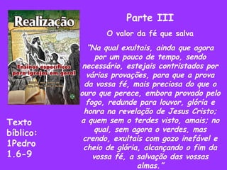 Parte III O valor da fé que salva “ Na qual exultais, ainda que agora por um pouco de tempo, sendo necessário, estejais contristados por várias provações, para que a prova da vossa fé, mais preciosa do que o ouro que perece, embora provado pelo fogo, redunde para louvor, glória e honra na revelação de Jesus Cristo; a quem sem o terdes visto, amais; no qual, sem agora o verdes, mas crendo, exultais com gozo inefável e cheio de glória, alcançando o fim da vossa fé, a salvação das vossas almas.” Texto  bíblico: 1Pedro 1.6-9 