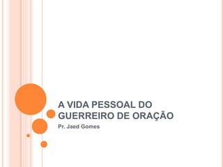 A VIDA PESSOAL DO
GUERREIRO DE ORAÇÃO
Pr. Jaed Gomes
 