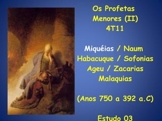Os Profetas  Menores (II) 4T11 Miquéias  / Naum  Habacuque / Sofonias Ageu / Zacarias Malaquias (Anos 750 a 392 a.C) Estudo 03 