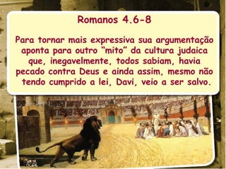 Romanos 4.6-8 Para tornar mais expressiva sua argumentação aponta para outro “mito” da cultura judaica que, inegavelmente, todos sabiam, havia pecado contra Deus e ainda assim, mesmo não tendo cumprido a lei, Davi, veio a ser salvo.  