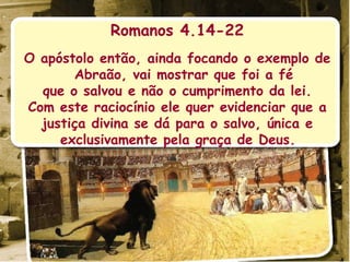 Romanos 4.14-22 O apóstolo então, ainda focando o exemplo de Abraão, vai mostrar que foi a fé que o salvou e não o cumprimento da lei. Com este raciocínio ele quer evidenciar que a justiça divina se dá para o salvo, única e exclusivamente pela graça de Deus.  