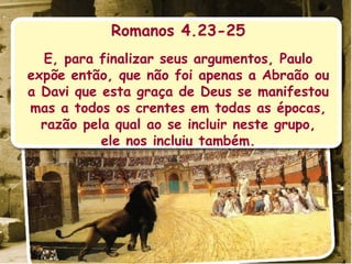 Romanos 4.23-25 E, para finalizar seus argumentos, Paulo expõe então, que não foi apenas a Abraão ou a Davi que esta graça de Deus se manifestou mas a todos os crentes em todas as épocas, razão pela qual ao se incluir neste grupo, ele nos incluiu também. 