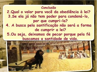Conclusão Qual o valor para você da obediência à lei? Se ela já não tem poder para condená-lo, por que cumpri-la? A busca pela santificação não será a forma de cumprir a lei? Ou seja, deixamos de pecar porque pela fé buscamos a santidade de vida. 