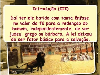 Introdução (III) Daí ter ele batido com tanta ênfase  no valor da fé para a redenção do homem, independentemente, de ser judeu, grego ou bárbaro. A lei deixou de ser fator básico para a salvação. 