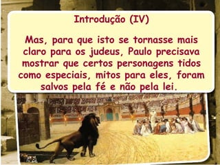 Introdução (IV) Mas, para que isto se tornasse mais claro para os judeus, Paulo precisava mostrar que certos personagens tidos como especiais, mitos para eles, foram salvos pela fé e não pela lei.  