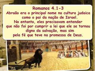 Romanos 4.1-3 Abraão era o principal nome na cultura judaica como o pai da nação de Israel. No entanto, eles precisavam entender que não foi por cumprir a lei que ele se tornou digno da salvação, mas sim pela fé que teve na promessa de Deus. 