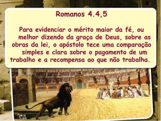 Romanos 4.4,5 Para evidenciar o mérito maior da fé, ou melhor dizendo da graça de Deus, sobre as obras da lei, o apóstolo tece uma comparação simples e clara sobre o pagamento de um trabalho e a recompensa ao que não trabalha.  