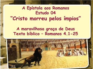 A Epístola aos Romanos Estudo 04 “ Cristo morreu pelos ímpios” A maravilhosa graça de Deus Texto bíblico – Romanos 4.1-25 